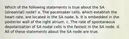 Which of the following statements is true about the SA (sinoatrial) node? a. The pacemaker cells, which establish the heart rate, are located in the SA node. b. It is embedded in the posterior wall of the right atrium. c. The rate of spontaneous depolarization of SA nodal cells is the fastest in the SA node. d. All of these statements about the SA node are true.