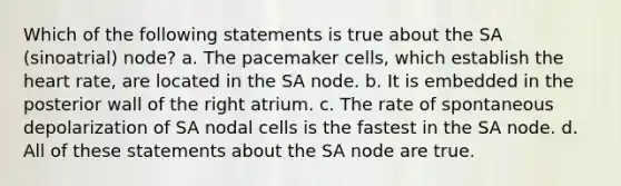 Which of the following statements is true about the SA (sinoatrial) node? a. The pacemaker cells, which establish <a href='https://www.questionai.com/knowledge/kya8ocqc6o-the-heart' class='anchor-knowledge'>the heart</a> rate, are located in the SA node. b. It is embedded in the posterior wall of the right atrium. c. The rate of spontaneous depolarization of SA nodal cells is the fastest in the SA node. d. All of these statements about the SA node are true.