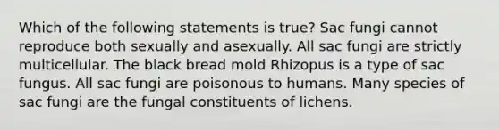 Which of the following statements is true? Sac fungi cannot reproduce both sexually and asexually. All sac fungi are strictly multicellular. The black bread mold Rhizopus is a type of sac fungus. All sac fungi are poisonous to humans. Many species of sac fungi are the fungal constituents of lichens.