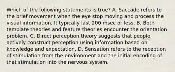 Which of the following statements is true? A. Saccade refers to the brief movement when the eye stop moving and process the visual information. It typically last 200 msec or less. B. Both template theories and feature theories encounter the orientation problem. C. Direct perception theory suggests that people actively construct perception using information based on knowledge and expectation. D. Sensation refers to the reception of stimulation from the environment and the initial encoding of that stimulation into the nervous system.