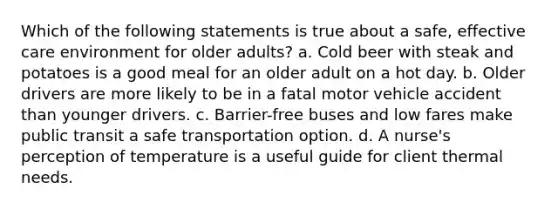 Which of the following statements is true about a safe, effective care environment for older adults? a. Cold beer with steak and potatoes is a good meal for an older adult on a hot day. b. Older drivers are more likely to be in a fatal motor vehicle accident than younger drivers. c. Barrier-free buses and low fares make public transit a safe transportation option. d. A nurse's perception of temperature is a useful guide for client thermal needs.