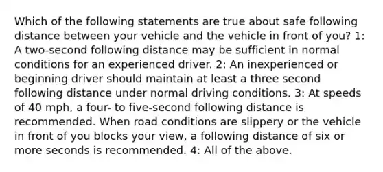 Which of the following statements are true about safe following distance between your vehicle and the vehicle in front of you? 1: A two-second following distance may be sufficient in normal conditions for an experienced driver. 2: An inexperienced or beginning driver should maintain at least a three second following distance under normal driving conditions. 3: At speeds of 40 mph, a four- to five-second following distance is recommended. When road conditions are slippery or the vehicle in front of you blocks your view, a following distance of six or more seconds is recommended. 4: All of the above.