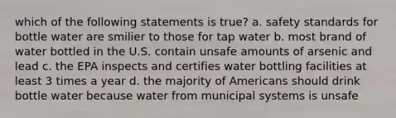 which of the following statements is true? a. safety standards for bottle water are smilier to those for tap water b. most brand of water bottled in the U.S. contain unsafe amounts of arsenic and lead c. the EPA inspects and certifies water bottling facilities at least 3 times a year d. the majority of Americans should drink bottle water because water from municipal systems is unsafe