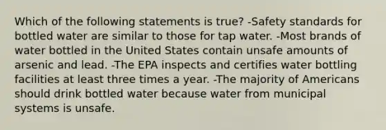 Which of the following statements is true? -Safety standards for bottled water are similar to those for tap water. -Most brands of water bottled in the United States contain unsafe amounts of arsenic and lead. -The EPA inspects and certifies water bottling facilities at least three times a year. -The majority of Americans should drink bottled water because water from municipal systems is unsafe.