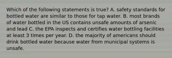 Which of the following statements is true? A. safety standards for bottled water are similar to those for tap water. B. most brands of water bottled in the US contains unsafe amounts of arsenic and lead C. the EPA inspects and certifies water bottling facilities at least 3 times per year. D. the majority of americans should drink bottled water because water from municipal systems is unsafe.