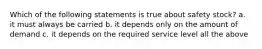 Which of the following statements is true about safety stock? a. it must always be carried b. it depends only on the amount of demand c. it depends on the required service level all the above
