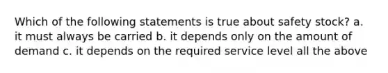 Which of the following statements is true about safety stock? a. it must always be carried b. it depends only on the amount of demand c. it depends on the required service level all the above