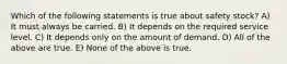 Which of the following statements is true about safety stock? A) It must always be carried. B) It depends on the required service level. C) It depends only on the amount of demand. D) All of the above are true. E) None of the above is true.