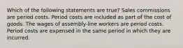 Which of the following statements are true? Sales commissions are period costs. Period costs are included as part of the cost of goods. The wages of assembly-line workers are period costs. Period costs are expensed in the same period in which they are incurred.