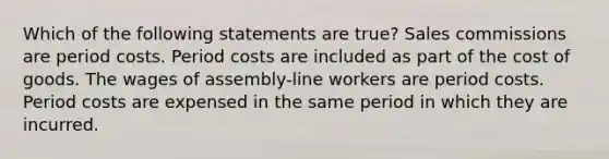 Which of the following statements are true? Sales commissions are period costs. Period costs are included as part of the cost of goods. The wages of assembly-line workers are period costs. Period costs are expensed in the same period in which they are incurred.