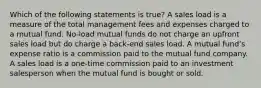 Which of the following statements is true? A sales load is a measure of the total management fees and expenses charged to a mutual fund. No-load mutual funds do not charge an upfront sales load but do charge a back-end sales load. A mutual fundʼs expense ratio is a commission paid to the mutual fund company. A sales load is a one-time commission paid to an investment salesperson when the mutual fund is bought or sold.