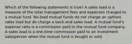 Which of the following statements is true? A sales load is a measure of the total management fees and expenses charged to a mutual fund. No-load mutual funds do not charge an upfront sales load but do charge a back-end sales load. A mutual fundʼs expense ratio is a commission paid to the mutual fund company. A sales load is a one-time commission paid to an investment salesperson when the mutual fund is bought or sold.