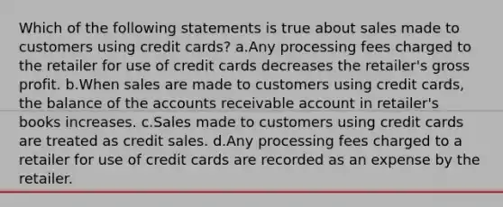 Which of the following statements is true about sales made to customers using credit cards? a.Any processing fees charged to the retailer for use of credit cards decreases the retailer's gross profit. b.When sales are made to customers using credit cards, the balance of the accounts receivable account in retailer's books increases. c.Sales made to customers using credit cards are treated as credit sales. d.Any processing fees charged to a retailer for use of credit cards are recorded as an expense by the retailer.