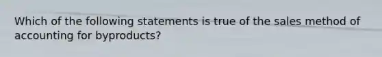 Which of the following statements is true of the sales method of accounting for byproducts?