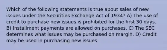 Which of the following statements is true about sales of new issues under the Securities Exchange Act of 1934? A) The use of credit to purchase new issues is prohibited for the first 30 days. B) Installment payments are allowed on purchases. C) The SEC determines what issues may be purchased on margin. D) Credit may be used in purchasing new issues.