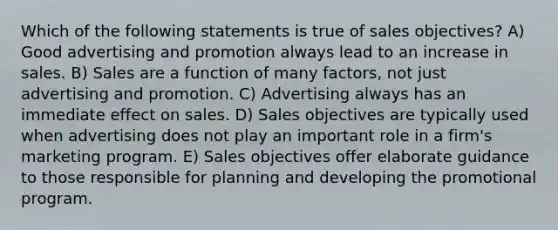 Which of the following statements is true of sales objectives? A) Good advertising and promotion always lead to an increase in sales. B) Sales are a function of many factors, not just advertising and promotion. C) Advertising always has an immediate effect on sales. D) Sales objectives are typically used when advertising does not play an important role in a firm's marketing program. E) Sales objectives offer elaborate guidance to those responsible for planning and developing the promotional program.