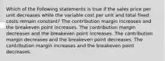 Which of the following statements is true if the sales price per unit decreases while the variable cost per unit and total fixed costs remain constant? The contribution margin increases and the breakeven point increases. The contribution margin decreases and the breakeven point increases. The contribution margin decreases and the breakeven point decreases. The contribution margin increases and the breakeven point decreases.