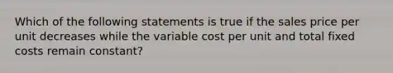 Which of the following statements is true if the sales price per unit decreases while the variable cost per unit and total fixed costs remain constant?