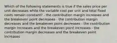 Which of the following statements is true if the sales price per unit decreases while the variable cost per unit and total fixed costs remain constant? - the contribution margin increases and the breakeven point decreases - the contribution margin decreases and the breakeven point decreases - the contribution margin increases and the breakeven point increases - the contribution margin decreases and the breakeven point increases