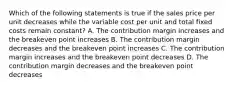 Which of the following statements is true if the sales price per unit decreases while the variable cost per unit and total fixed costs remain constant? A. The contribution margin increases and the breakeven point increases B. The contribution margin decreases and the breakeven point increases C. The contribution margin increases and the breakeven point decreases D. The contribution margin decreases and the breakeven point decreases