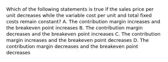 Which of the following statements is true if the sales price per unit decreases while the variable cost per unit and total fixed costs remain constant? A. The contribution margin increases and the breakeven point increases B. The contribution margin decreases and the breakeven point increases C. The contribution margin increases and the breakeven point decreases D. The contribution margin decreases and the breakeven point decreases