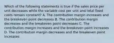 Which of the following statements is true if the sales price per unit decreases while the variable cost per unit and total fixed costs remain constant? A. The contribution margin increases and the breakeven point decreases B. The contribution margin decreases and the breakeven point decreases C. The contribution margin increases and the breakeven point increases D. The contribution margin decreases and the breakeven point increases