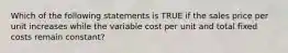 Which of the following statements is TRUE if the sales price per unit increases while the variable cost per unit and total fixed costs remain constant?