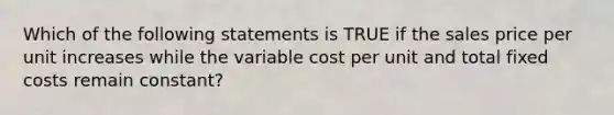 Which of the following statements is TRUE if the sales price per unit increases while the variable cost per unit and total fixed costs remain constant?