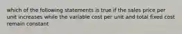 which of the following statements is true if the sales price per unit increases while the variable cost per unit and total fixed cost remain constant