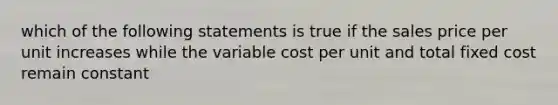 which of the following statements is true if the sales price per unit increases while the variable cost per unit and total fixed cost remain constant