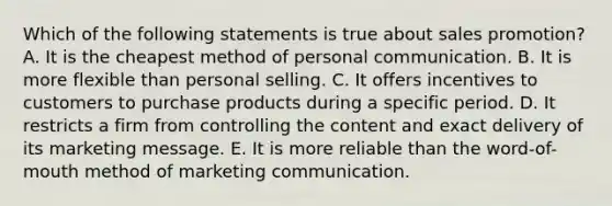 Which of the following statements is true about sales promotion? A. It is the cheapest method of personal communication. B. It is more flexible than personal selling. C. It offers incentives to customers to purchase products during a specific period. D. It restricts a firm from controlling the content and exact delivery of its marketing message. E. It is more reliable than the word-of-mouth method of marketing communication.