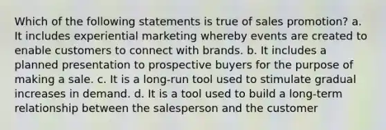 Which of the following statements is true of sales promotion? a. It includes experiential marketing whereby events are created to enable customers to connect with brands. b. It includes a planned presentation to prospective buyers for the purpose of making a sale. c. It is a long-run tool used to stimulate gradual increases in demand. d. It is a tool used to build a long-term relationship between the salesperson and the customer