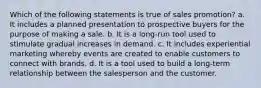 Which of the following statements is true of sales promotion? a. It includes a planned presentation to prospective buyers for the purpose of making a sale. b. It is a long-run tool used to stimulate gradual increases in demand. c. It includes experiential marketing whereby events are created to enable customers to connect with brands. d. It is a tool used to build a long-term relationship between the salesperson and the customer.