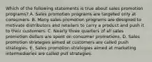 Which of the following statements is true about sales promotion programs? A. Sales promotion programs are targeted only at consumers. B. Many sales promotion programs are designed to motivate distributors and retailers to carry a product and push it to their customers. C. Nearly three quarters of all sales promotion dollars are spent on consumer promotions. D. Sales promotion strategies aimed at customers are called push strategies. E. Sales promotion strategies aimed at marketing intermediaries are called pull strategies.