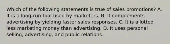 Which of the following statements is true of sales promotions?​ A. ​It is a long-run tool used by marketers. B. It complements advertising by yielding faster sales responses. C. ​It is allotted less marketing money than advertising. D. ​It uses personal selling, advertising, and public relations.