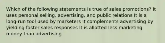 Which of the following statements is true of sales promotions?​ It uses personal selling, advertising, and public relations It is a long-run tool used by marketers It complements advertising by yielding faster sales responses It is allotted less marketing money than advertising