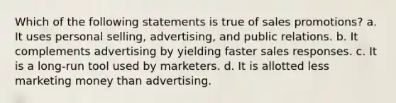 Which of the following statements is true of sales promotions? a. It uses personal selling, advertising, and public relations. b. It complements advertising by yielding faster sales responses. c. It is a long-run tool used by marketers. d. It is allotted less marketing money than advertising.