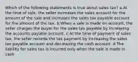 Which of the following statements is true about sales tax? a.At the time of sale, the seller increases the sales account for the amount of the sale and increases the sales tax payable account for the amount of the tax. b.When a sale is made on account, the seller charges the buyer for the sales tax payable by increasing the accounts payable account. c.At the time of payment of sales tax, the seller records the tax payment by increasing the sales tax payable account and decreasing the cash account. d.The liability for sales tax is incurred only when the sale is made in cash.