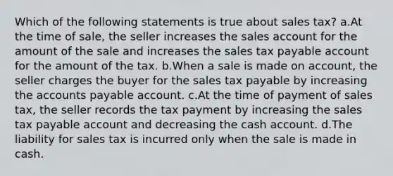 Which of the following statements is true about sales tax? a.At the time of sale, the seller increases the sales account for the amount of the sale and increases the sales tax payable account for the amount of the tax. b.When a sale is made on account, the seller charges the buyer for the sales tax payable by increasing the accounts payable account. c.At the time of payment of sales tax, the seller records the tax payment by increasing the sales tax payable account and decreasing the cash account. d.The liability for sales tax is incurred only when the sale is made in cash.