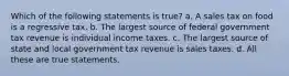 Which of the following statements is true? a. A sales tax on food is a regressive tax. b. The largest source of federal government tax revenue is individual income taxes. c. The largest source of state and local government tax revenue is sales taxes. d. All these are true statements.