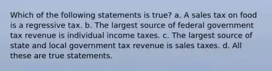 Which of the following statements is true? a. A sales tax on food is a regressive tax. b. The largest source of federal government tax revenue is individual income taxes. c. The largest source of state and local government tax revenue is sales taxes. d. All these are true statements.