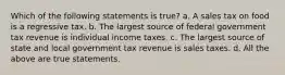 Which of the following statements is true? a. A sales tax on food is a regressive tax. b. The largest source of federal government tax revenue is individual income taxes. c. The largest source of state and local government tax revenue is sales taxes. d. All the above are true statements.