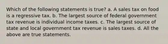 Which of the following statements is true? a. A sales tax on food is a regressive tax. b. The largest source of federal government tax revenue is individual income taxes. c. The largest source of state and local government tax revenue is sales taxes. d. All the above are true statements.