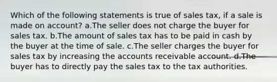 Which of the following statements is true of sales tax, if a sale is made on account? a.The seller does not charge the buyer for sales tax. b.The amount of sales tax has to be paid in cash by the buyer at the time of sale. c.The seller charges the buyer for sales tax by increasing the accounts receivable account. d.The buyer has to directly pay the sales tax to the tax authorities.