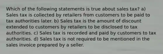 Which of the following statements is true about sales tax? a) Sales tax is collected by retailers from customers to be paid to tax authorities later. b) Sales tax is the amount of discount extended to customers by retailers to be disclosed to tax authorities. c) Sales tax is recorded and paid by customers to tax authorities. d) Sales tax is not required to be mentioned in the sales invoice prepared by a seller.