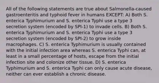 All of the following statements are true about Salmonella-caused gastroenteritis and typhoid fever in humans EXCEPT: A) Both S. enterica Typhimurium and S. enterica Typhi use a type 3 secretion system (encoded by SPI-1) to invade cells. B) Both S. enterica Typhimurium and S. enterica Typhi use a type 3 secretion system (encoded by SPI-2) to grow inside macrophages. C) S. enterica Typhimurium is usually contained with the initial infection area whereas S. enterica Typhi can, at least in a small percentage of hosts, escape from the initial infection site and colonize other tissue. D) S. enterica Typhimurium and S. enterica Typhi can only cause acute disease, neither can ever establish a chronic disease.