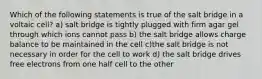 Which of the following statements is true of the salt bridge in a voltaic cell? a) salt bridge is tightly plugged with firm agar gel through which ions cannot pass b) the salt bridge allows charge balance to be maintained in the cell c)the salt bridge is not necessary in order for the cell to work d) the salt bridge drives free electrons from one half cell to the other