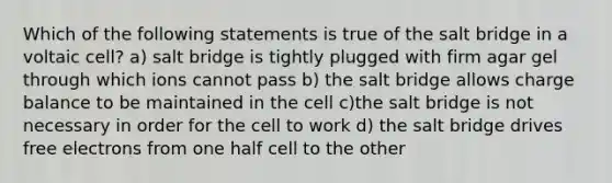 Which of the following statements is true of the salt bridge in a voltaic cell? a) salt bridge is tightly plugged with firm agar gel through which ions cannot pass b) the salt bridge allows charge balance to be maintained in the cell c)the salt bridge is not necessary in order for the cell to work d) the salt bridge drives free electrons from one half cell to the other