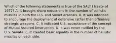 Which of the following statements is true of the SALT I treaty of 1972? A. It brought sharp reductions in the number of ballistic missiles in both the U.S. and Soviet arsenals. B. It was intended to encourage the deployment of defensive rather than offensive strategic weapons. C. It indicated U.S. acceptance of the concept of Mutual Assured Destruction. D. It was never ratified by the U.S. Senate. E. It created basic equality in the number of ballistic missiles on each side.