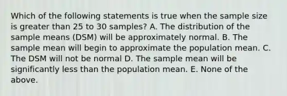 Which of the following statements is true when the sample size is greater than 25 to 30 samples? A. The distribution of the sample means (DSM) will be approximately normal. B. The sample mean will begin to approximate the population mean. C. The DSM will not be normal D. The sample mean will be significantly less than the population mean. E. None of the above.